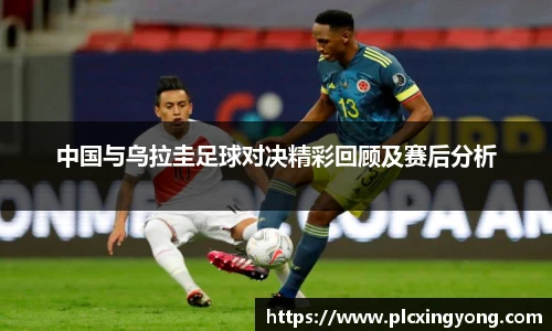 中国与乌拉圭足球对决精彩回顾及赛后分析